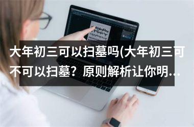 <h3>大年初三可以扫墓吗(大年初三可不可以扫墓？原则解析让你明白规矩！)