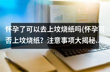 怀孕了可以去上坟烧纸吗(怀孕可否上坟烧纸？注意事项大揭秘！)