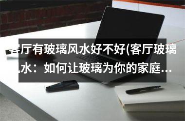 客厅有玻璃风水好不好(客厅玻璃风水：如何让玻璃为你的家庭带来好运？)