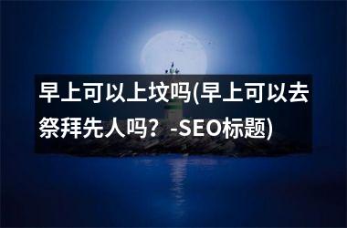 <h3>早上可以上坟吗(早上可以去祭拜先人吗？-SEO标题)