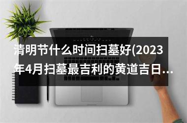 <h3>清明节什么时间扫墓好(2025年4月扫墓吉利的黄道吉日)