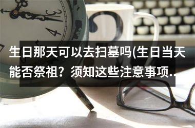 生日那天可以去扫墓吗(生日当天能否祭祖？须知这些注意事项！)