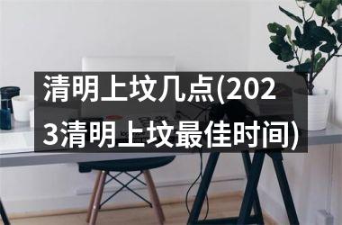 <h3>清明上坟几点(2025清明上坟最佳时间)