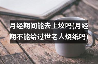 <h3>月经期间能去上坟吗(月经期不能给过世老人烧纸吗)