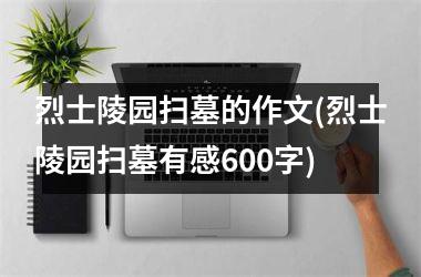 烈士陵园扫墓的作文(烈士陵园扫墓有感600字)