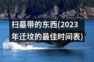 <h3>扫墓带的东西(2025年迁坟的最佳时间表)