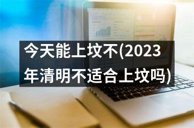 今天能上坟不(2025年清明不适合上坟吗)