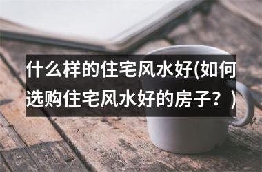 <h3>什么样的住宅风水好(如何选购住宅风水好的房子？)