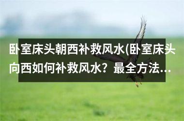 <h3>卧室床头朝西补救风水(卧室床头向西如何补救风水？最全方法大揭秘！)