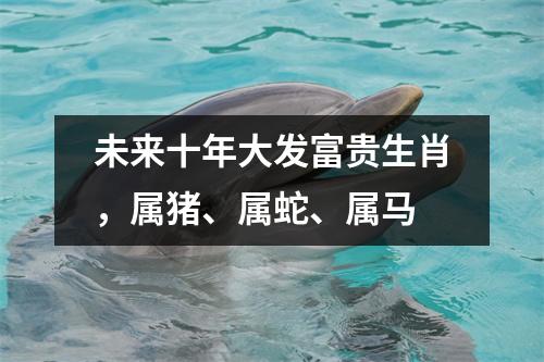 <h3>未来十年大发富贵生肖，属猪、属蛇、属马