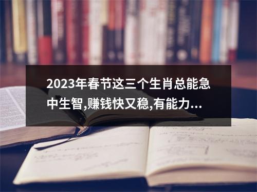 <h3>2025年春节这三个生肖总能急中生智,赚钱快又稳,有能力赶走贫穷!