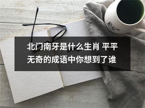 <h3>北门南牙是什么生肖平平无奇的成语中你想到了谁