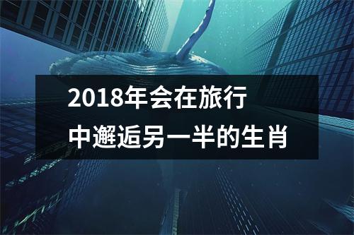 <h3>2018年会在旅行中邂逅另一半的生肖