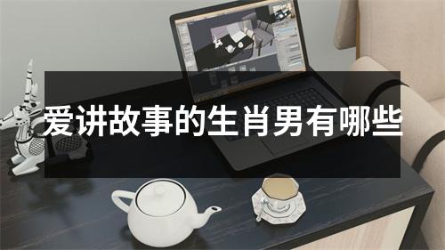 <h3>爱讲故事的生肖男有哪些