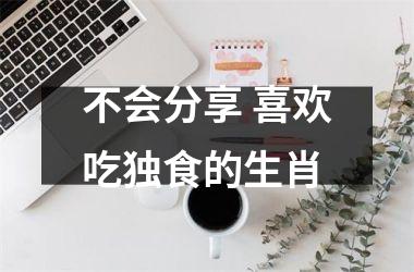 <h3>不会分享 喜欢吃独食的生肖