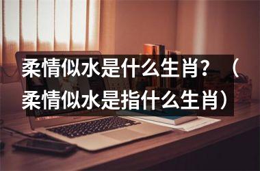 <h3>柔情似水是什么生肖？（柔情似水是指什么生肖）