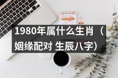 <h3>1980年属什么生肖（姻缘配对 生辰八字）