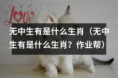 <h3>无中生有是什么生肖（无中生有是什么生肖？作业帮）