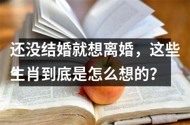 <h3>还没结婚就想离婚，这些生肖到底是怎么想的？