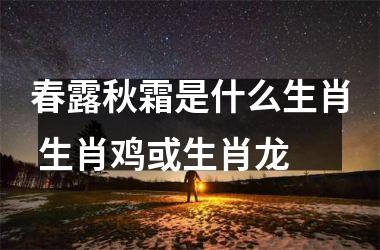 <h3>春露秋霜是什么生肖 生肖鸡或生肖龙