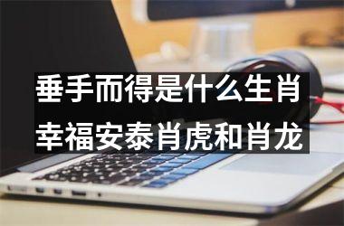 <h3>垂手而得是什么生肖 幸福安泰肖虎和肖龙