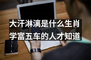 <h3>大汗淋漓是什么生肖 学富五车的人才知道