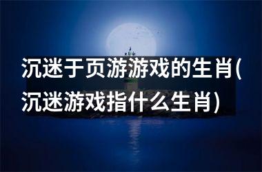 <h3>沉迷于页游游戏的生肖(沉迷游戏指什么生肖)