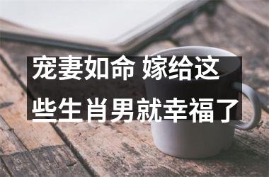 <h3>宠妻如命 嫁给这些生肖男就幸福了