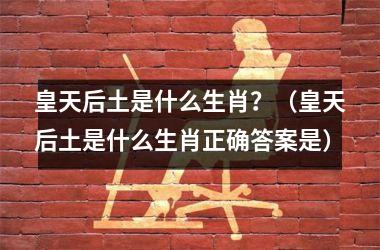 <h3>皇天后土是什么生肖？（皇天后土是什么生肖正确答案是）