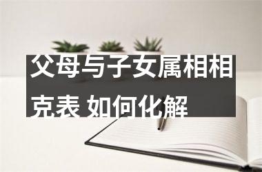 <h3>父母与子女属相相克表 如何化解