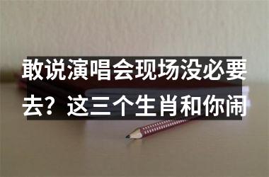 <h3>敢说演唱会现场没必要去？这三个生肖和你闹