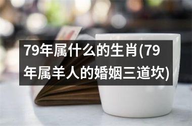 <h3>79年属什么的生肖(79年属羊人的婚姻三道坎)