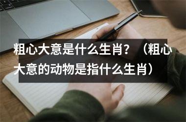 <h3>粗心大意是什么生肖？（粗心大意的动物是指什么生肖）