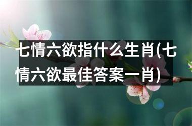 <h3>七情六欲指什么生肖(七情六欲佳答案一肖)