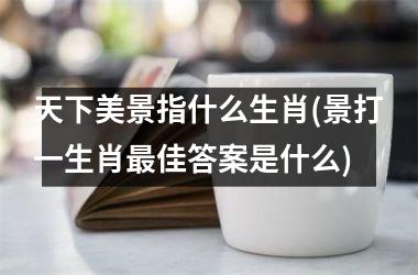 天下美景指什么生肖(景打一生肖佳答案是什么)