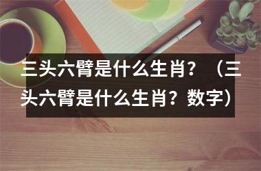 <h3>三头六臂是什么生肖？（三头六臂是什么生肖？数字）