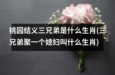 桃园结义三兄弟是什么生肖(三兄弟聚一个媳妇叫什么生肖)