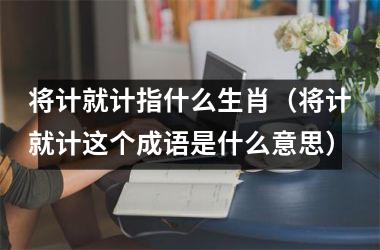 将计就计指什么生肖（将计就计这个成语是什么意思）