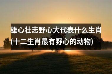 <h3>雄心壮志野心大代表什么生肖(十二生肖有野心的动物)