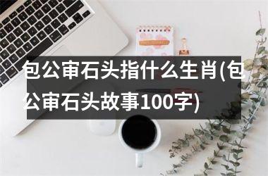 <h3>包公审石头指什么生肖(包公审石头故事100字)