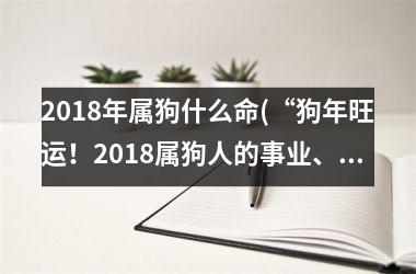 <h3>2018年属狗什么命(“狗年旺运！2018属狗人的事业、财运、爱情运势分析”)