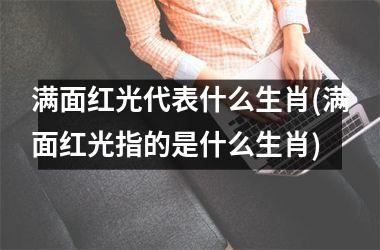 满面红光代表什么生肖(满面红光指的是什么生肖)