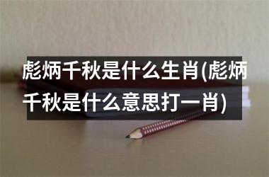 彪炳千秋是什么生肖(彪炳千秋是什么意思打一肖)