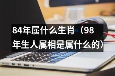 <h3>84年属什么生肖（98年生人属相是属什么的）