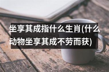 <h3>坐享其成指什么生肖(什么动物坐享其成不劳而获)