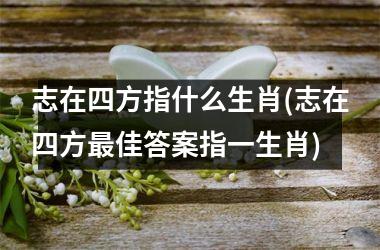 <h3>志在四方指什么生肖(志在四方佳答案指一生肖)