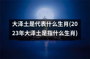 <h3>大泽土是代表什么生肖(2025年大泽土是指什么生肖)