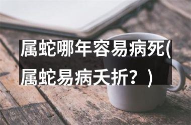 <h3>属蛇哪年容易病死(属蛇易病夭折？)