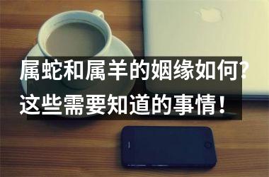 属蛇和属羊的姻缘如何？这些需要知道的事情！