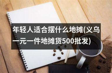 <h3>年轻人适合摆什么地摊(义乌一元一件地摊货500批发)